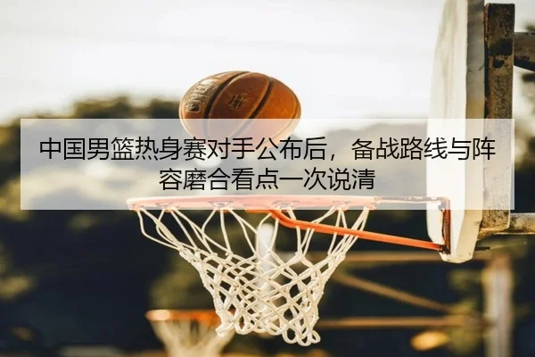 中国男篮热身赛对手公布后，备战路线与阵容磨合看点一次说清